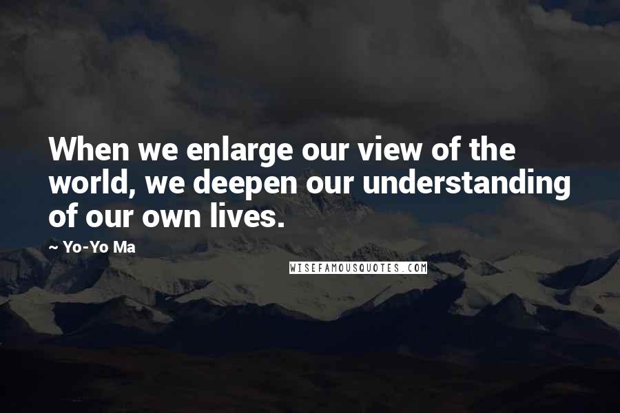 Yo-Yo Ma Quotes: When we enlarge our view of the world, we deepen our understanding of our own lives.
