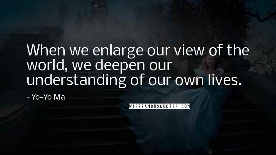 Yo-Yo Ma Quotes: When we enlarge our view of the world, we deepen our understanding of our own lives.