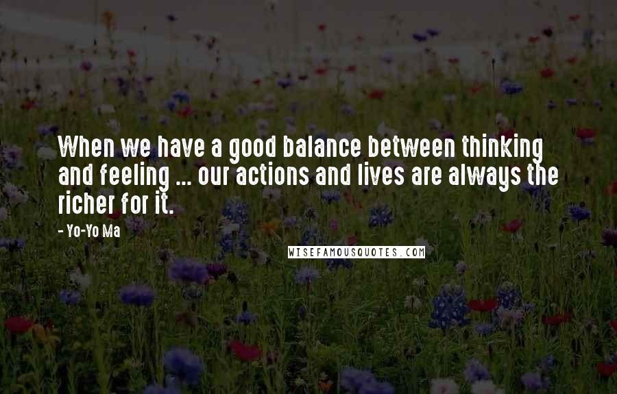 Yo-Yo Ma Quotes: When we have a good balance between thinking and feeling ... our actions and lives are always the richer for it.