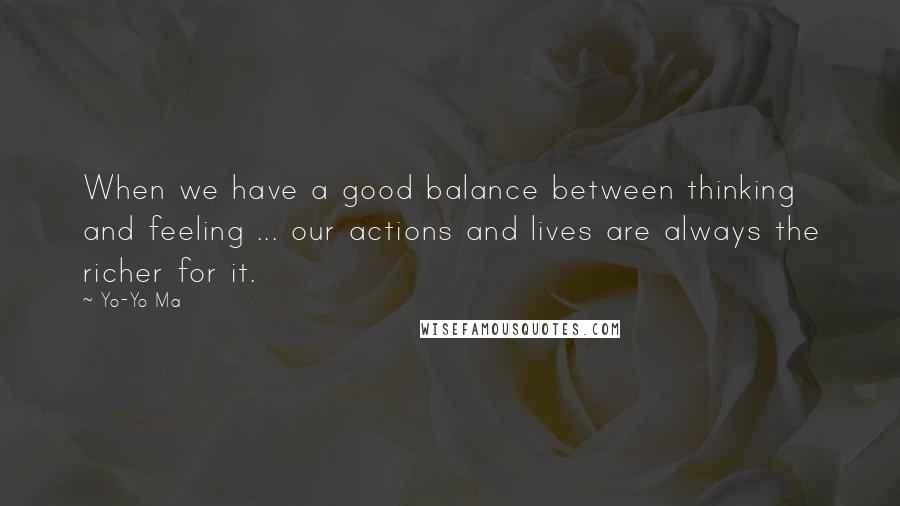 Yo-Yo Ma Quotes: When we have a good balance between thinking and feeling ... our actions and lives are always the richer for it.
