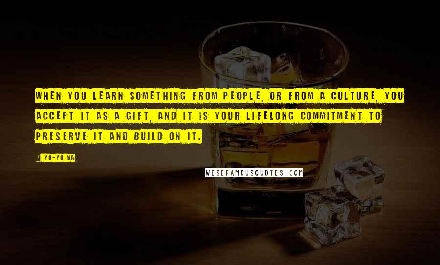 Yo-Yo Ma Quotes: When you learn something from people, or from a culture, you accept it as a gift, and it is your lifelong commitment to preserve it and build on it.