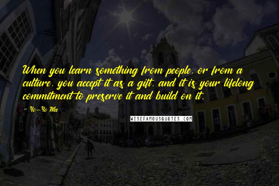 Yo-Yo Ma Quotes: When you learn something from people, or from a culture, you accept it as a gift, and it is your lifelong commitment to preserve it and build on it.