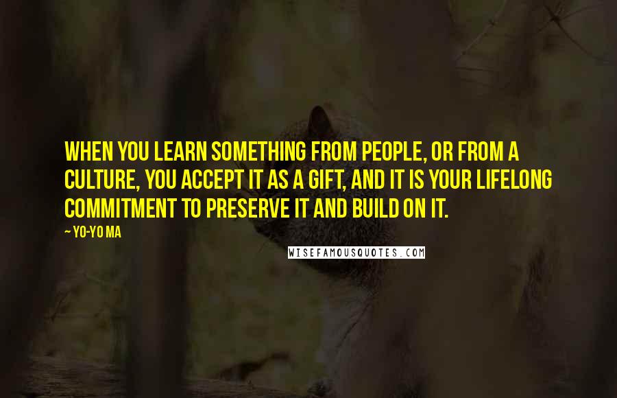 Yo-Yo Ma Quotes: When you learn something from people, or from a culture, you accept it as a gift, and it is your lifelong commitment to preserve it and build on it.