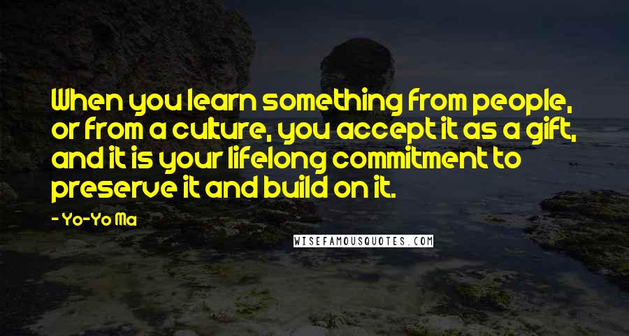 Yo-Yo Ma Quotes: When you learn something from people, or from a culture, you accept it as a gift, and it is your lifelong commitment to preserve it and build on it.