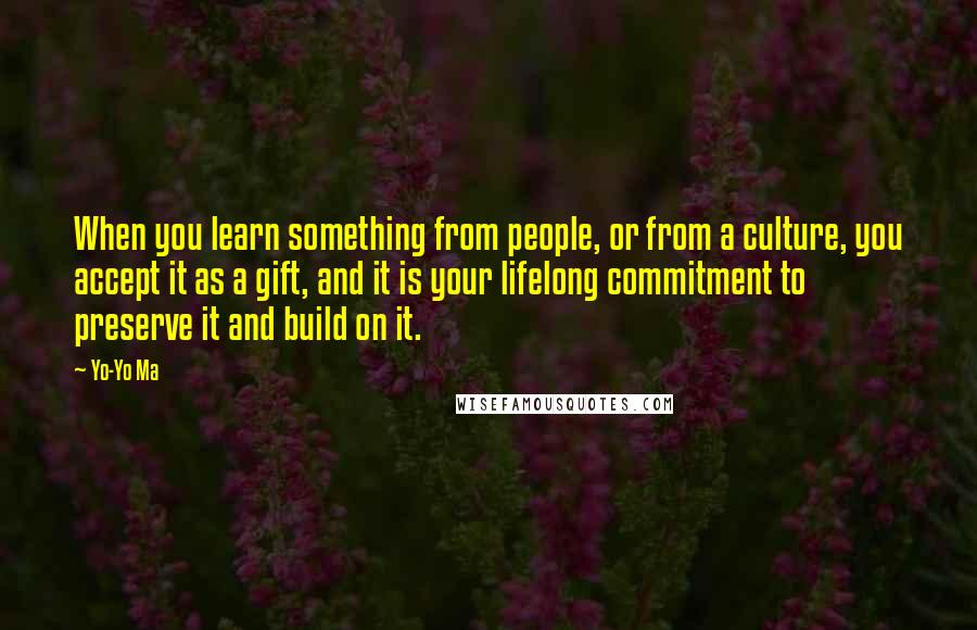 Yo-Yo Ma Quotes: When you learn something from people, or from a culture, you accept it as a gift, and it is your lifelong commitment to preserve it and build on it.