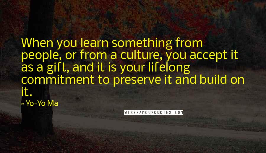 Yo-Yo Ma Quotes: When you learn something from people, or from a culture, you accept it as a gift, and it is your lifelong commitment to preserve it and build on it.