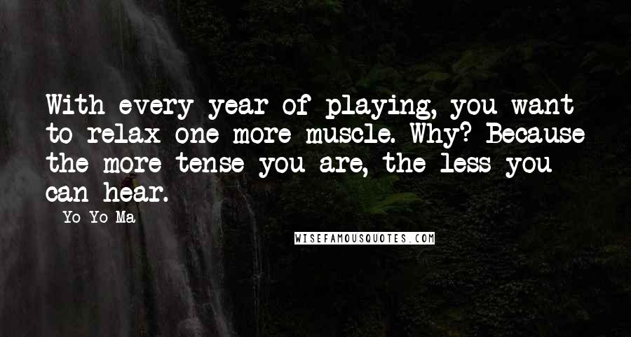 Yo-Yo Ma Quotes: With every year of playing, you want to relax one more muscle. Why? Because the more tense you are, the less you can hear.