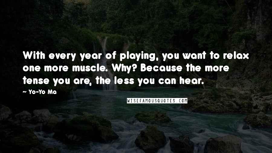 Yo-Yo Ma Quotes: With every year of playing, you want to relax one more muscle. Why? Because the more tense you are, the less you can hear.