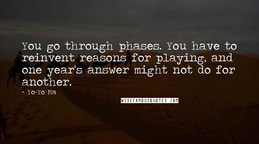 Yo-Yo Ma Quotes: You go through phases. You have to reinvent reasons for playing, and one year's answer might not do for another.