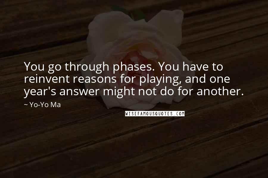 Yo-Yo Ma Quotes: You go through phases. You have to reinvent reasons for playing, and one year's answer might not do for another.