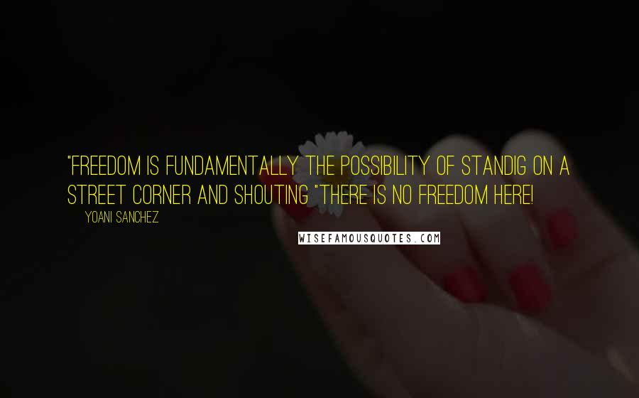 Yoani Sanchez Quotes: "Freedom is fundamentally the possibility of standig on a street corner and shouting "There is no freedom here!