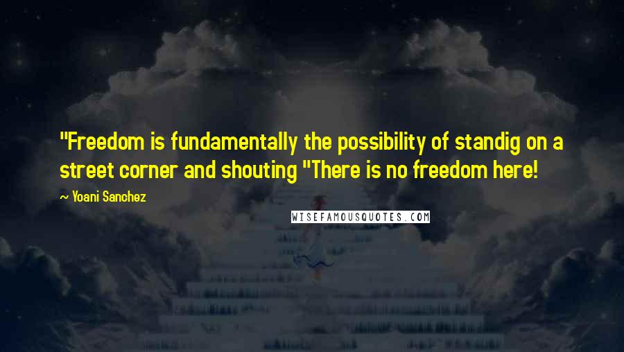 Yoani Sanchez Quotes: "Freedom is fundamentally the possibility of standig on a street corner and shouting "There is no freedom here!