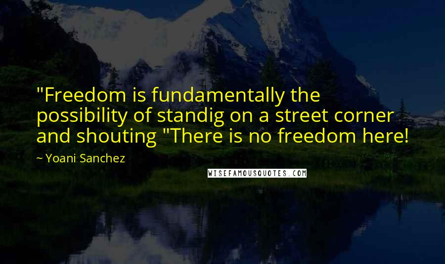 Yoani Sanchez Quotes: "Freedom is fundamentally the possibility of standig on a street corner and shouting "There is no freedom here!