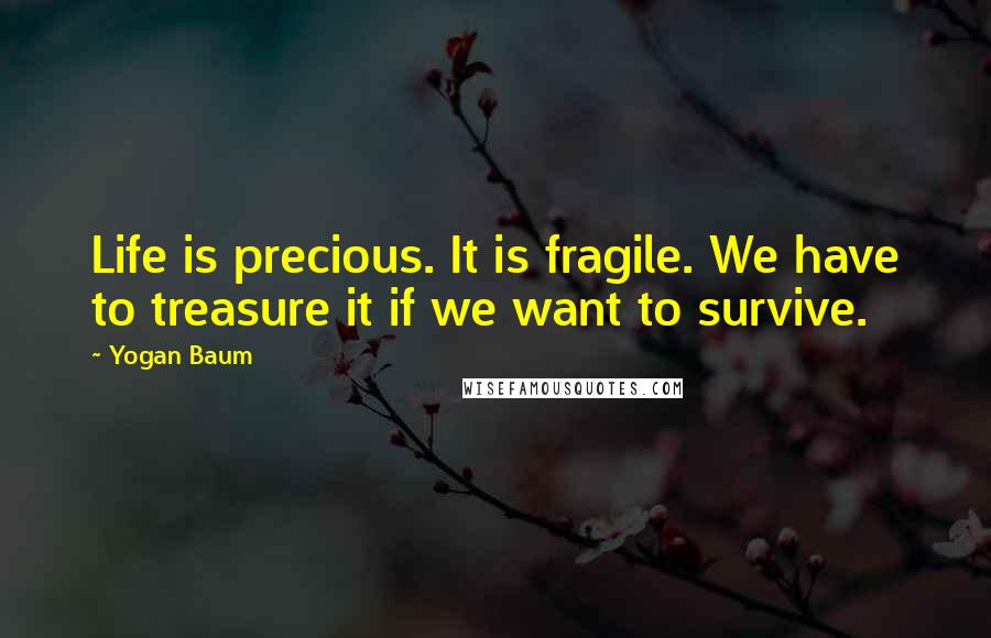 Yogan Baum Quotes: Life is precious. It is fragile. We have to treasure it if we want to survive.