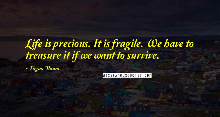 Yogan Baum Quotes: Life is precious. It is fragile. We have to treasure it if we want to survive.