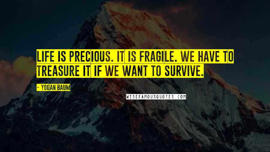 Yogan Baum Quotes: Life is precious. It is fragile. We have to treasure it if we want to survive.