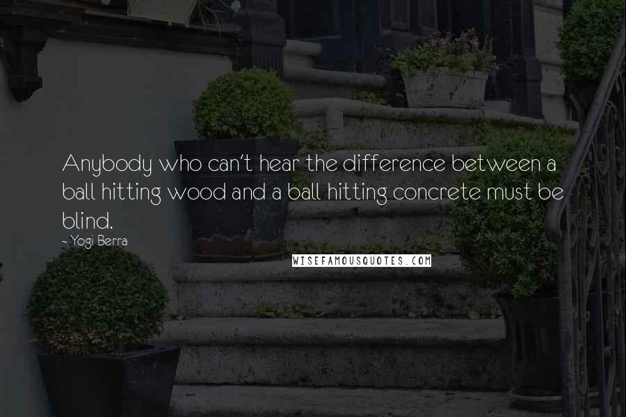 Yogi Berra Quotes: Anybody who can't hear the difference between a ball hitting wood and a ball hitting concrete must be blind.