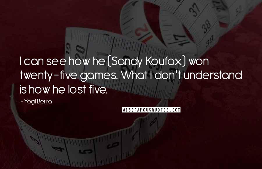 Yogi Berra Quotes: I can see how he (Sandy Koufax) won twenty-five games. What I don't understand is how he lost five.