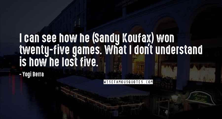 Yogi Berra Quotes: I can see how he (Sandy Koufax) won twenty-five games. What I don't understand is how he lost five.
