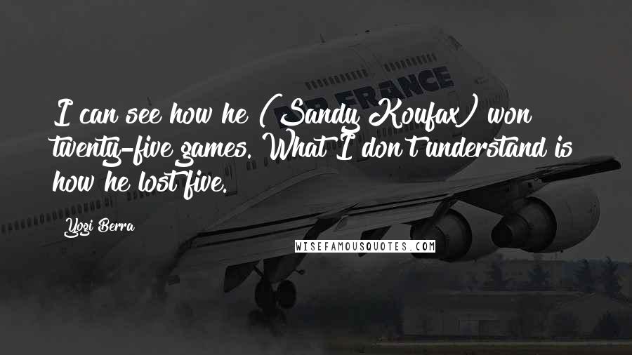 Yogi Berra Quotes: I can see how he (Sandy Koufax) won twenty-five games. What I don't understand is how he lost five.