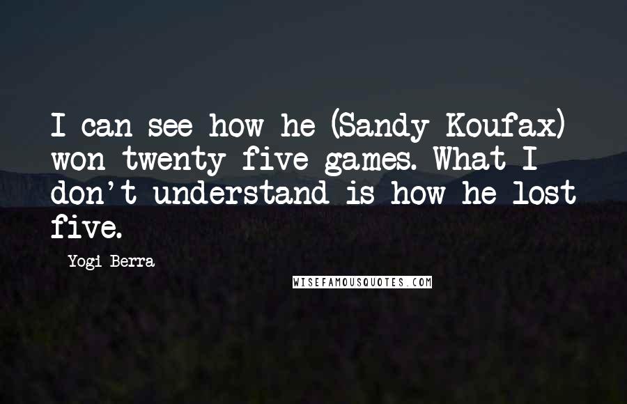 Yogi Berra Quotes: I can see how he (Sandy Koufax) won twenty-five games. What I don't understand is how he lost five.