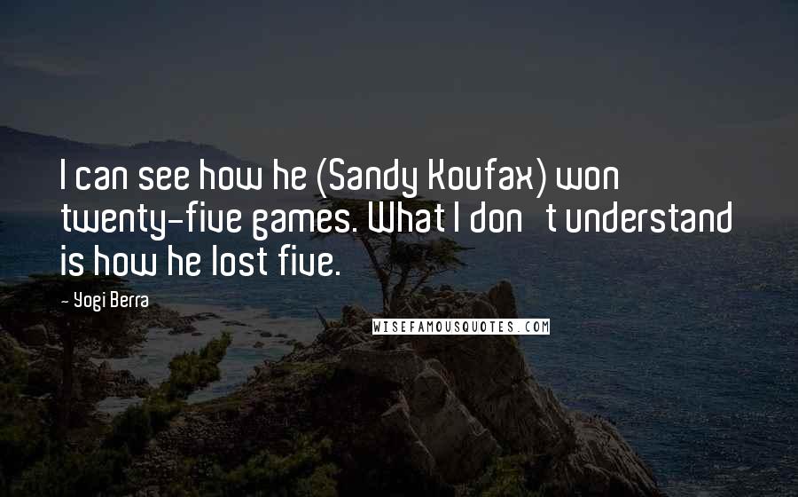 Yogi Berra Quotes: I can see how he (Sandy Koufax) won twenty-five games. What I don't understand is how he lost five.