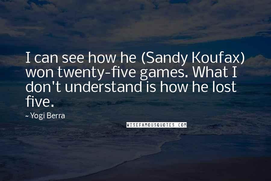 Yogi Berra Quotes: I can see how he (Sandy Koufax) won twenty-five games. What I don't understand is how he lost five.