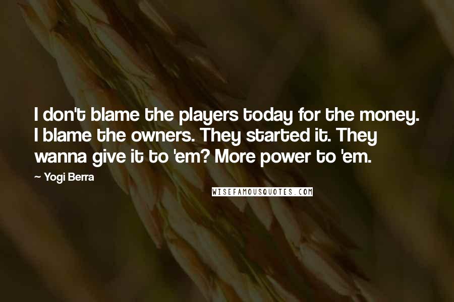 Yogi Berra Quotes: I don't blame the players today for the money. I blame the owners. They started it. They wanna give it to 'em? More power to 'em.