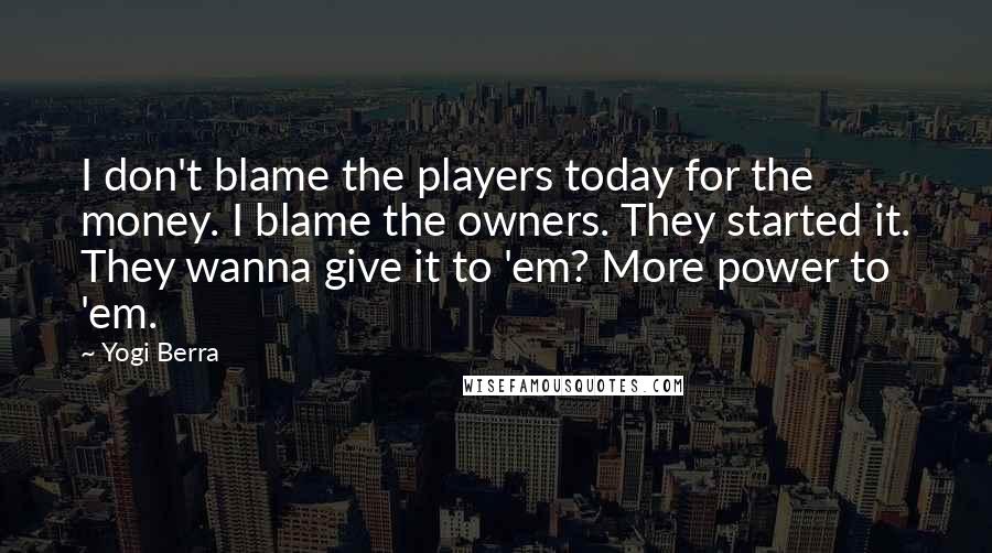 Yogi Berra Quotes: I don't blame the players today for the money. I blame the owners. They started it. They wanna give it to 'em? More power to 'em.