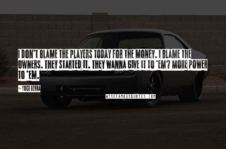 Yogi Berra Quotes: I don't blame the players today for the money. I blame the owners. They started it. They wanna give it to 'em? More power to 'em.