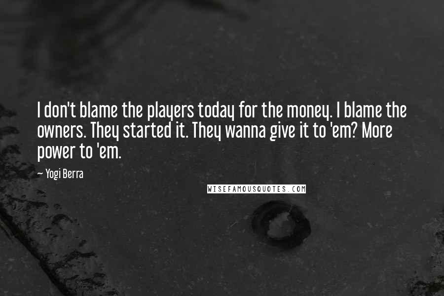 Yogi Berra Quotes: I don't blame the players today for the money. I blame the owners. They started it. They wanna give it to 'em? More power to 'em.