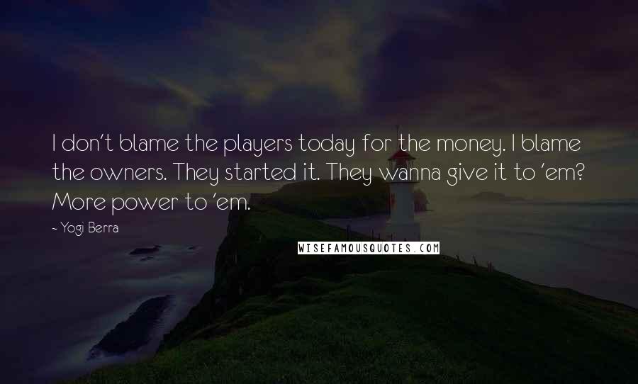 Yogi Berra Quotes: I don't blame the players today for the money. I blame the owners. They started it. They wanna give it to 'em? More power to 'em.