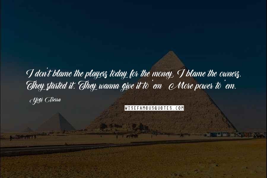 Yogi Berra Quotes: I don't blame the players today for the money. I blame the owners. They started it. They wanna give it to 'em? More power to 'em.