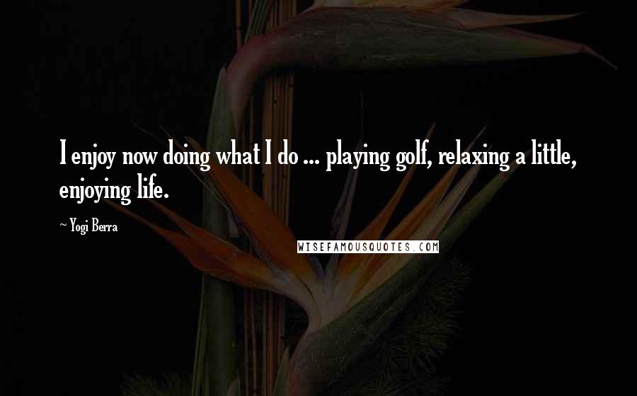 Yogi Berra Quotes: I enjoy now doing what I do ... playing golf, relaxing a little, enjoying life.