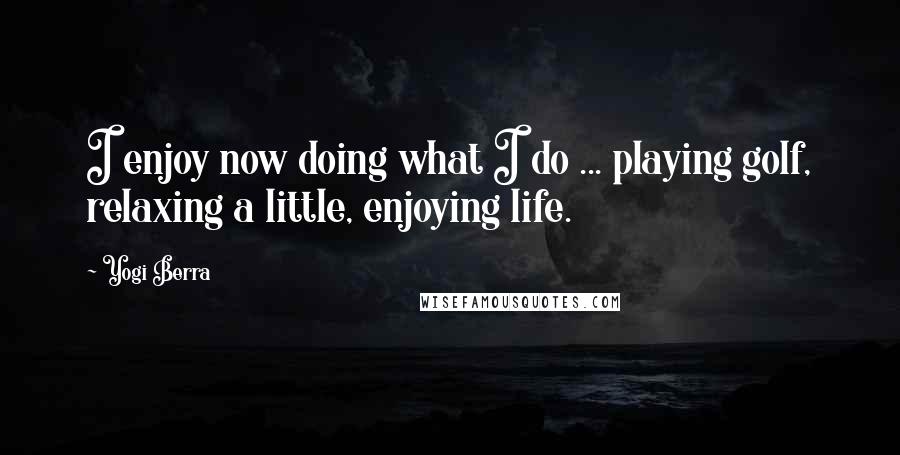 Yogi Berra Quotes: I enjoy now doing what I do ... playing golf, relaxing a little, enjoying life.