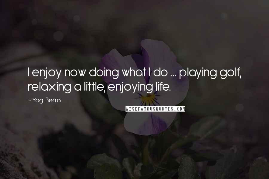 Yogi Berra Quotes: I enjoy now doing what I do ... playing golf, relaxing a little, enjoying life.