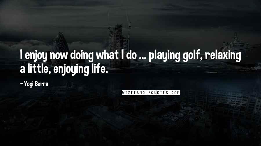 Yogi Berra Quotes: I enjoy now doing what I do ... playing golf, relaxing a little, enjoying life.