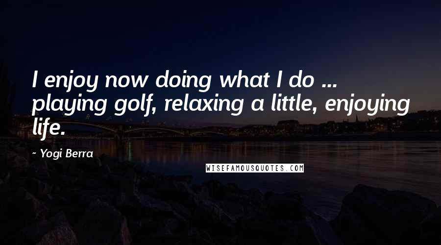 Yogi Berra Quotes: I enjoy now doing what I do ... playing golf, relaxing a little, enjoying life.