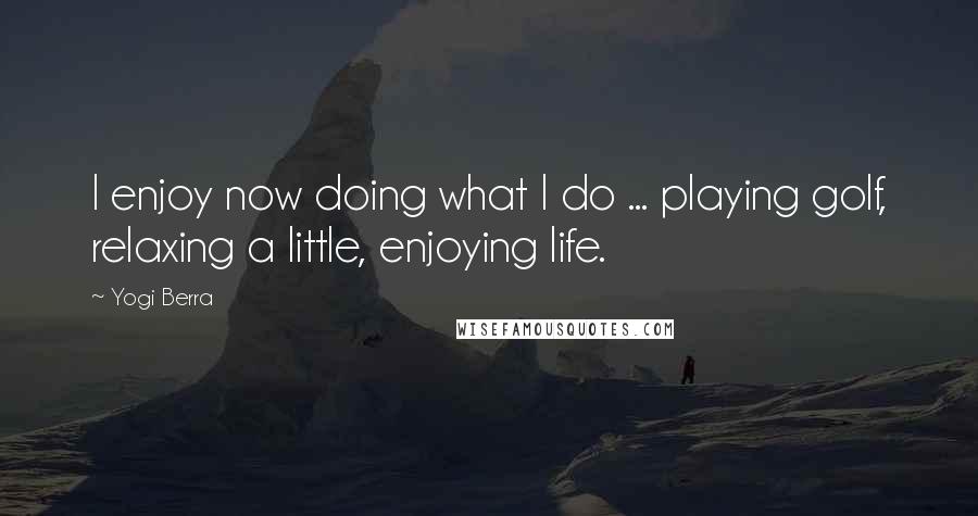 Yogi Berra Quotes: I enjoy now doing what I do ... playing golf, relaxing a little, enjoying life.