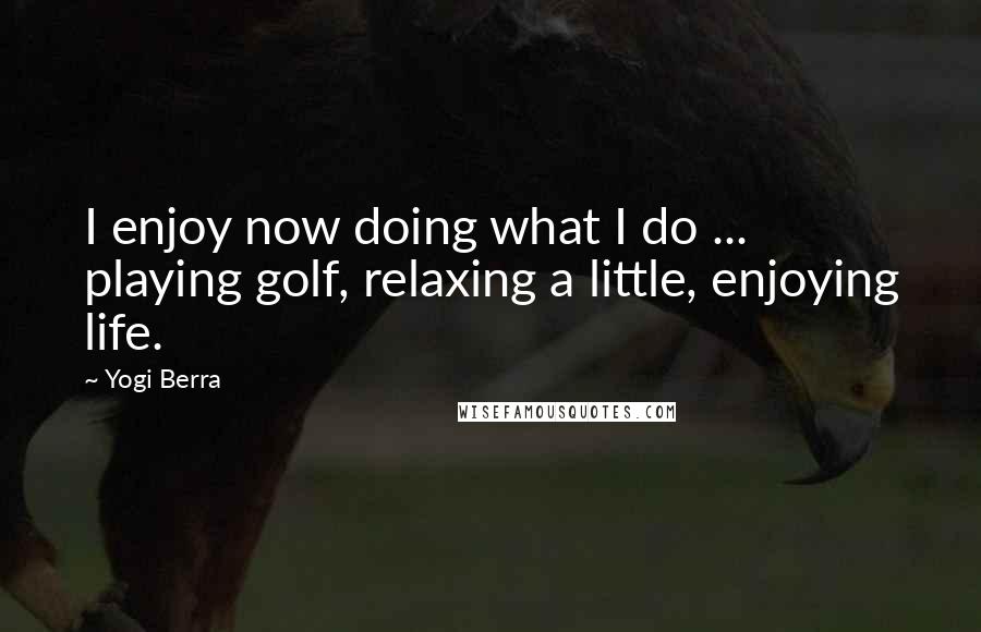 Yogi Berra Quotes: I enjoy now doing what I do ... playing golf, relaxing a little, enjoying life.