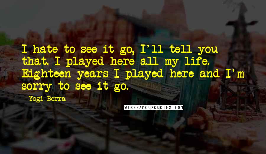 Yogi Berra Quotes: I hate to see it go, I'll tell you that. I played here all my life. Eighteen years I played here and I'm sorry to see it go.