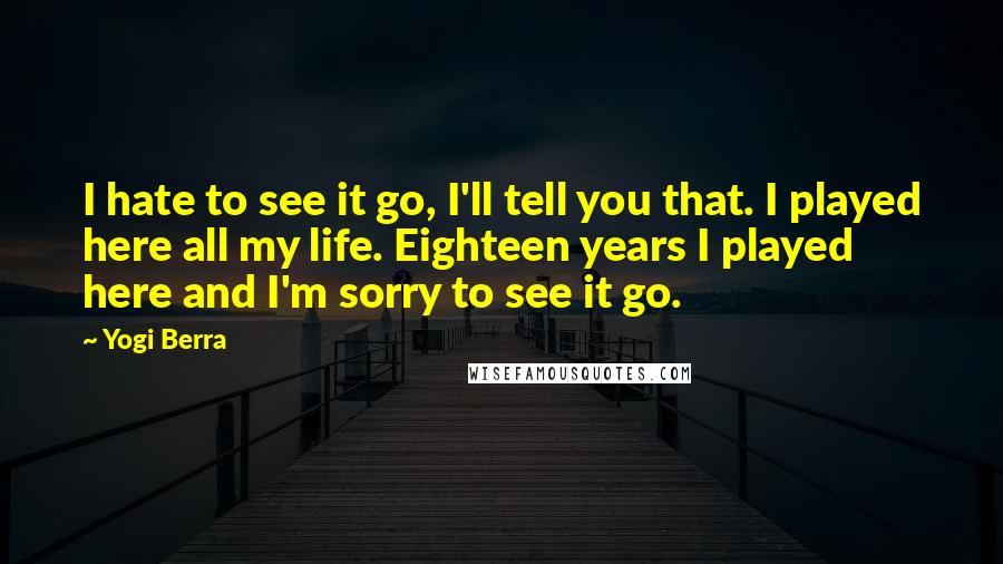 Yogi Berra Quotes: I hate to see it go, I'll tell you that. I played here all my life. Eighteen years I played here and I'm sorry to see it go.