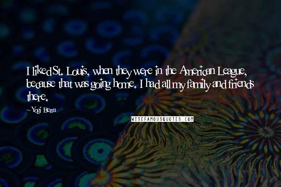 Yogi Berra Quotes: I liked St. Louis, when they were in the American League, because that was going home. I had all my family and friends there.