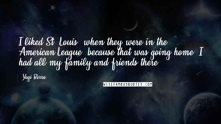 Yogi Berra Quotes: I liked St. Louis, when they were in the American League, because that was going home. I had all my family and friends there.
