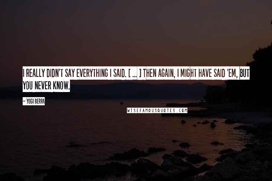 Yogi Berra Quotes: I really didn't say everything I said. [ ... ] Then again, I might have said 'em, but you never know.