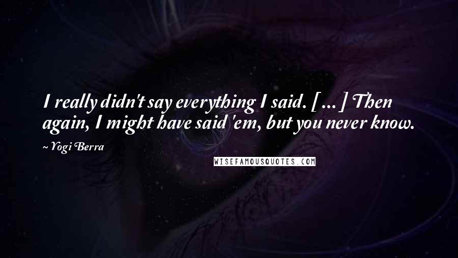 Yogi Berra Quotes: I really didn't say everything I said. [ ... ] Then again, I might have said 'em, but you never know.