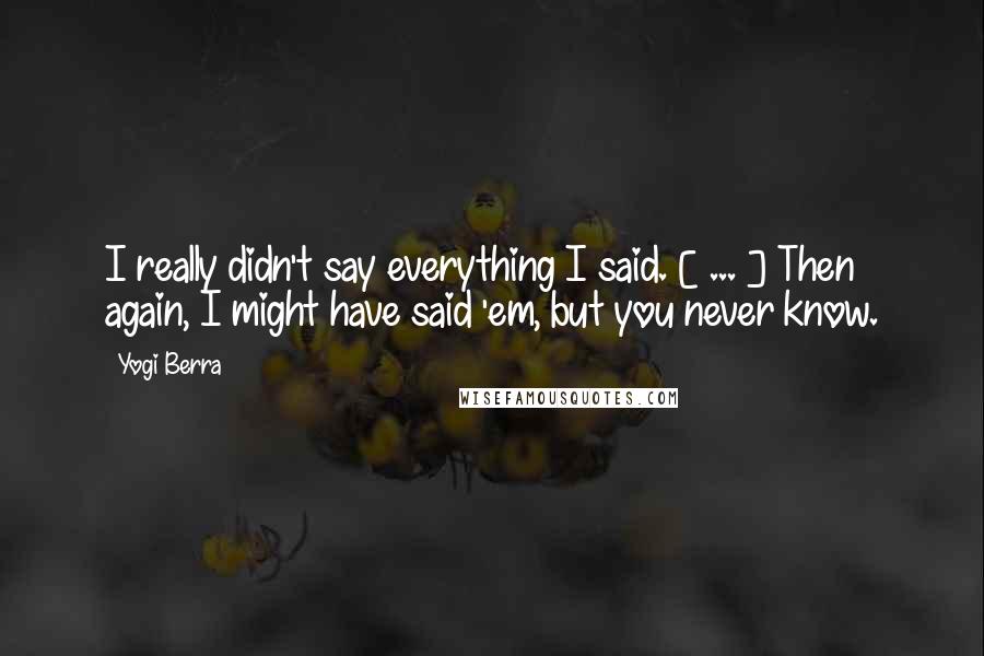 Yogi Berra Quotes: I really didn't say everything I said. [ ... ] Then again, I might have said 'em, but you never know.