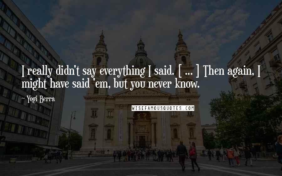 Yogi Berra Quotes: I really didn't say everything I said. [ ... ] Then again, I might have said 'em, but you never know.