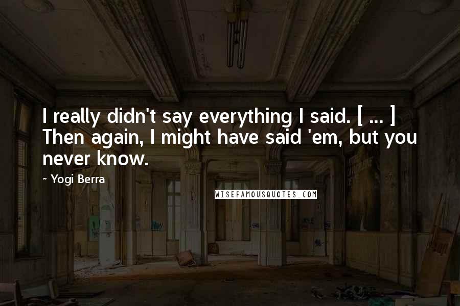 Yogi Berra Quotes: I really didn't say everything I said. [ ... ] Then again, I might have said 'em, but you never know.