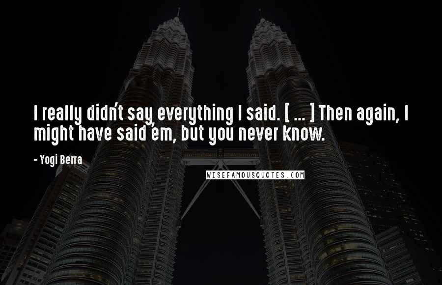 Yogi Berra Quotes: I really didn't say everything I said. [ ... ] Then again, I might have said 'em, but you never know.